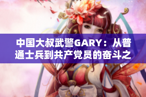 中国大叔武警GARY：从普通士兵到共产党员的奋斗之路