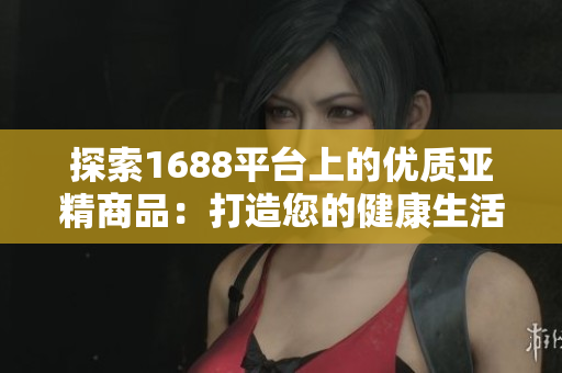 探索1688平台上的优质亚精商品：打造您的健康生活新选择！