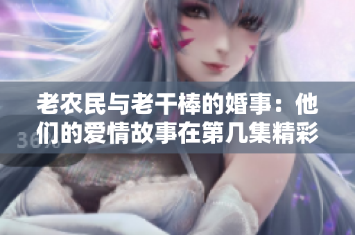老农民与老干棒的婚事：他们的爱情故事在第几集精彩续写？