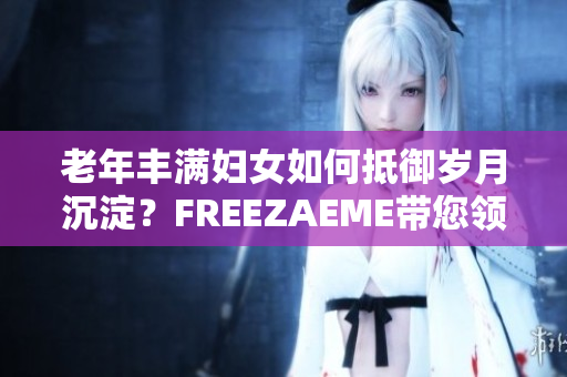 老年丰满妇女如何抵御岁月沉淀？FREEZAEME带您领略老龄魅力