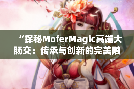 “探秘MoferMagic高端大肠交：传承与创新的完美融合”
