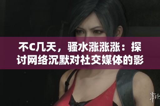 不C几天，骚水涨涨涨：探讨网络沉默对社交媒体的影响