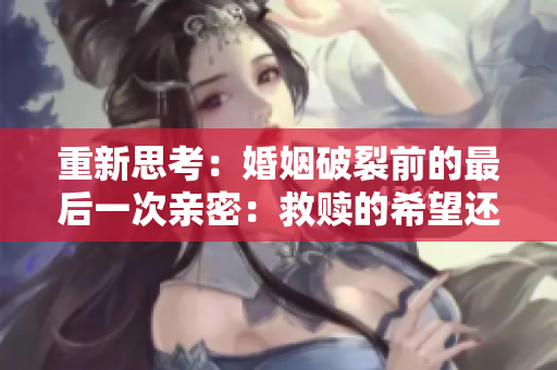 重新思考：婚姻破裂前的最后一次亲密：救赎的希望还是绝望的结束？