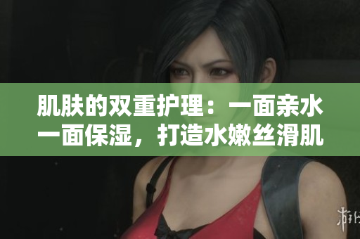 肌肤的双重护理：一面亲水一面保湿，打造水嫩丝滑肌肤