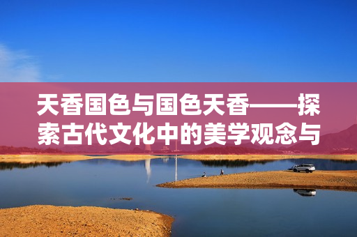 天香国色与国色天香——探索古代文化中的美学观念与审美价值