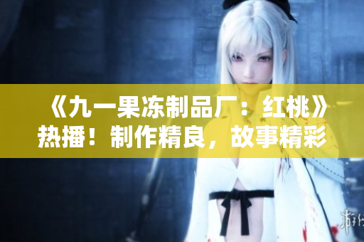 《九一果冻制品厂：红桃》热播！制作精良，故事精彩，引发观众热议