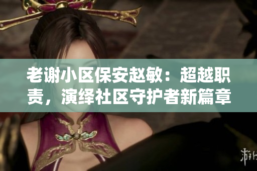 老谢小区保安赵敏：超越职责，演绎社区守护者新篇章