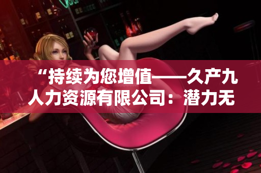 “持续为您增值——久产九人力资源有限公司：潜力无限、成就有鱼”