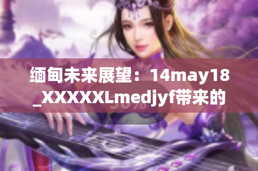 缅甸未来展望：14may18_XXXXXLmedjyf带来的新启示