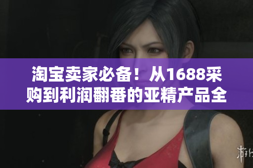 淘宝卖家必备！从1688采购到利润翻番的亚精产品全攻略