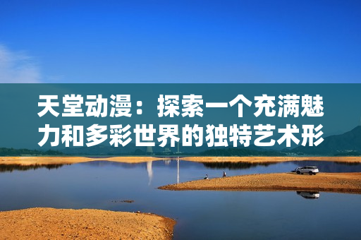 天堂动漫：探索一个充满魅力和多彩世界的独特艺术形式
