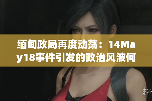 缅甸政局再度动荡：14May18事件引发的政治风波何去何从？
