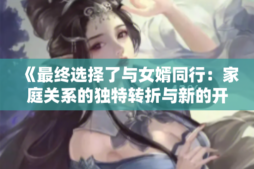 《最终选择了与女婿同行：家庭关系的独特转折与新的开始》