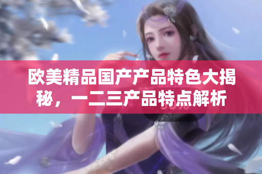 欧美精品国产产品特色大揭秘，一二三产品特点解析