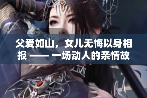父爱如山，女儿无悔以身相报 —— 一场动人的亲情故事