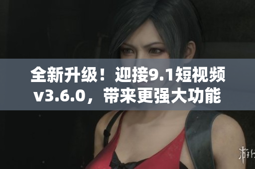 全新升级！迎接9.1短视频v3.6.0，带来更强大功能