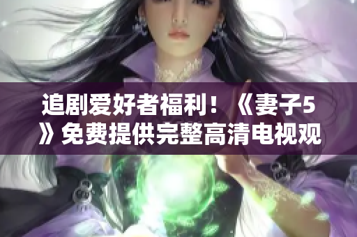 追剧爱好者福利！《妻子5》免费提供完整高清电视观看，享受精彩家庭剧情！