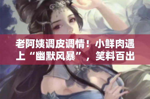 老阿姨调皮调情！小鲜肉遇上“幽默风暴”，笑料百出
