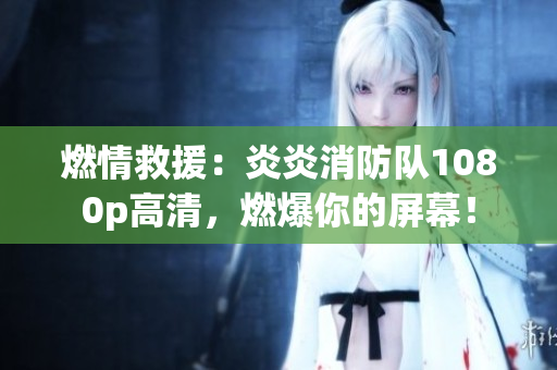 燃情救援：炎炎消防队1080p高清，燃爆你的屏幕！
