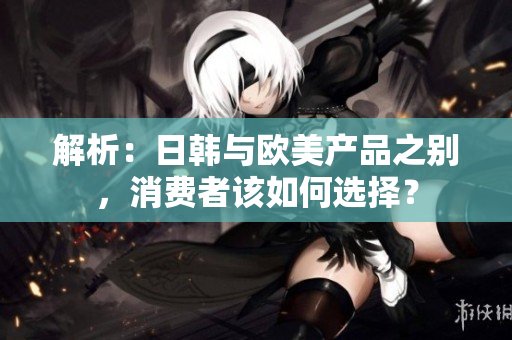 解析：日韩与欧美产品之别，消费者该如何选择？