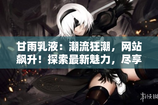 甘雨乳液：潮流狂潮，网站飙升！探索最新魅力，尽享护肤奇迹！