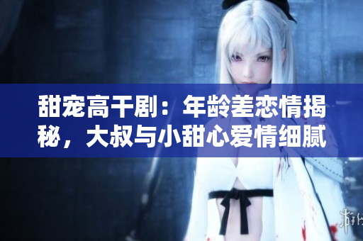 甜宠高干剧：年龄差恋情揭秘，大叔与小甜心爱情细腻描摹