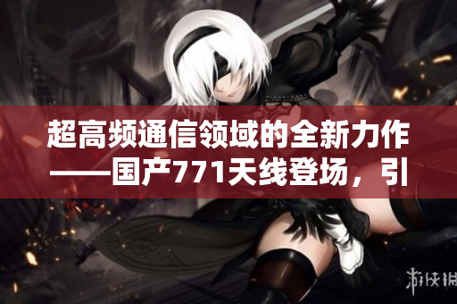 超高频通信领域的全新力作——国产771天线登场，引领行业风向