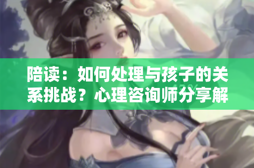 陪读：如何处理与孩子的关系挑战？心理咨询师分享解决方法