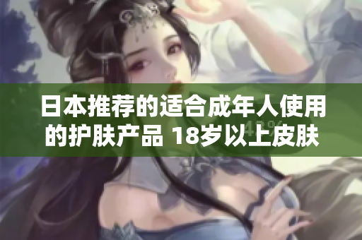 日本推荐的适合成年人使用的护肤产品 18岁以上皮肤呵护的日本护肤精品