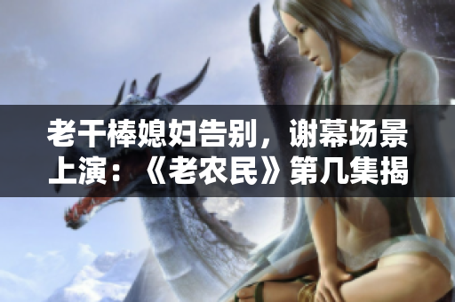 老干棒媳妇告别，谢幕场景上演：《老农民》第几集揭晓