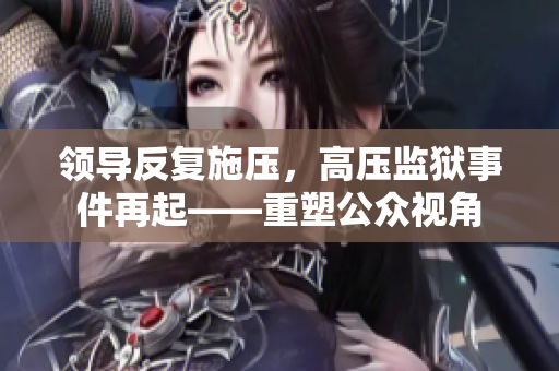 领导反复施压，高压监狱事件再起——重塑公众视角