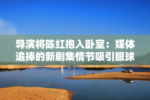 导演将陈红抱入卧室：媒体追捧的新剧集情节吸引眼球