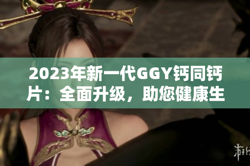 2023年新一代GGY钙同钙片：全面升级，助您健康生活