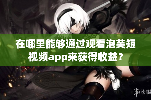 在哪里能够通过观看泡芙短视频app来获得收益？