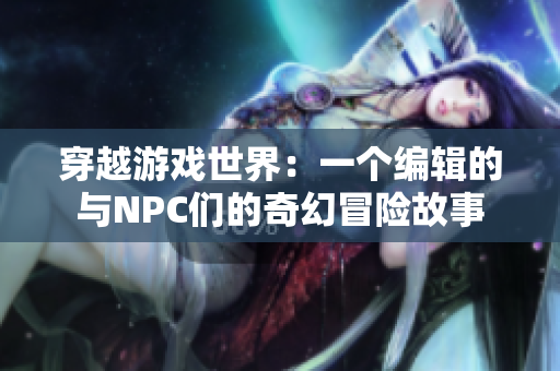 穿越游戏世界：一个编辑的与NPC们的奇幻冒险故事