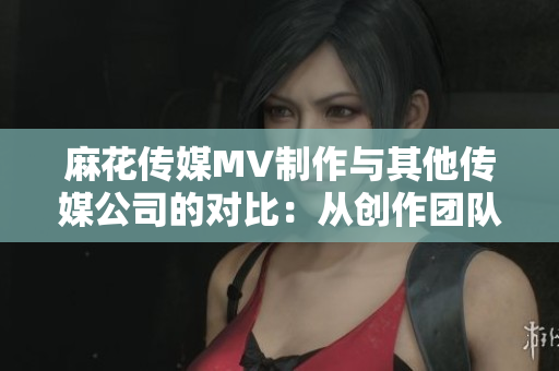 麻花传媒MV制作与其他传媒公司的对比：从创作团队到制作效果，谁更胜一筹？