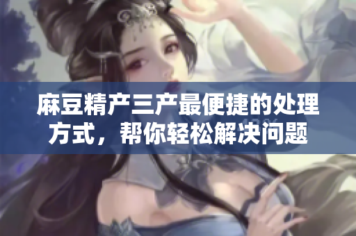 麻豆精产三产最便捷的处理方式，帮你轻松解决问题