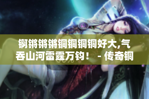 锕锵锵锵铜铜铜铜好大,气吞山河雷霆万钧！ - 传奇铜器的故事