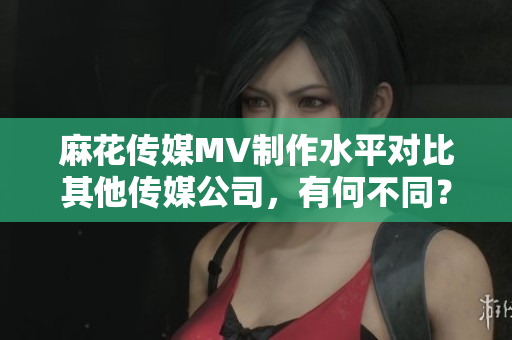 麻花传媒MV制作水平对比其他传媒公司，有何不同？