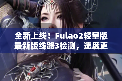 全新上线！Fulao2轻量版最新版线路3检测，速度更快更稳定，让您畅享无忧上网体验