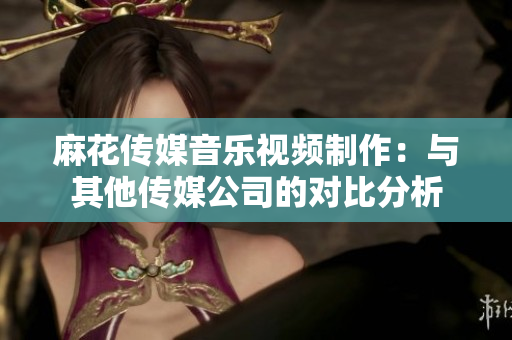 麻花传媒音乐视频制作：与其他传媒公司的对比分析