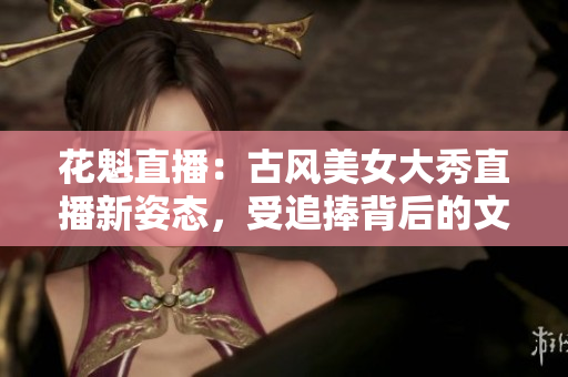 花魁直播：古风美女大秀直播新姿态，受追捧背后的文化热潮