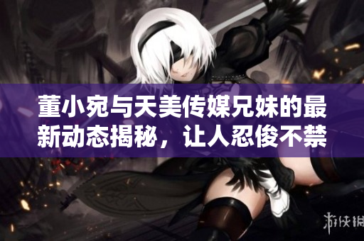 董小宛与天美传媒兄妹的最新动态揭秘，让人忍俊不禁