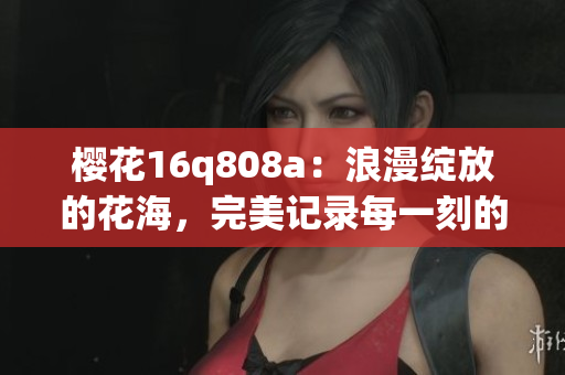 樱花16q808a：浪漫绽放的花海，完美记录每一刻的美景