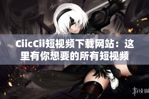 CiicCii短视频下载网站：这里有你想要的所有短视频