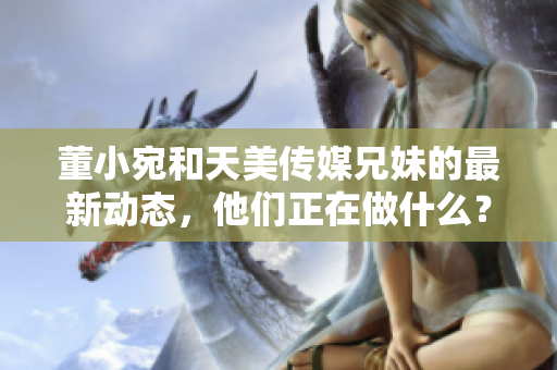 董小宛和天美传媒兄妹的最新动态，他们正在做什么？