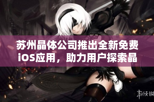 苏州晶体公司推出全新免费iOS应用，助力用户探索晶体科技世界