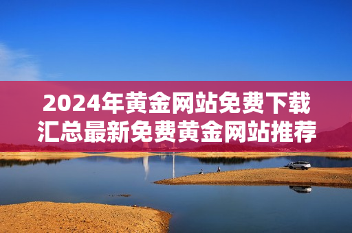 2024年黄金网站免费下载汇总最新免费黄金网站推荐，全面解析黄金网站，一网打尽！