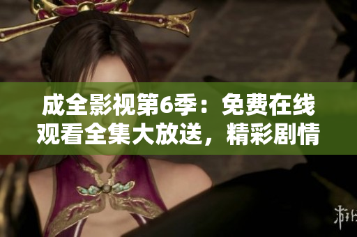 成全影视第6季：免费在线观看全集大放送，精彩剧情即刻呈现
