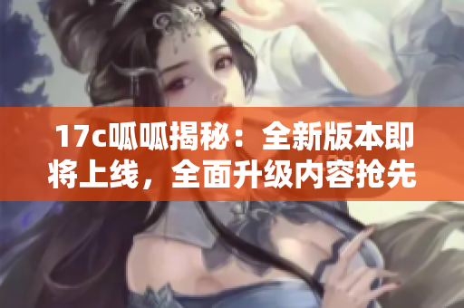 17c呱呱揭秘：全新版本即将上线，全面升级内容抢先知!